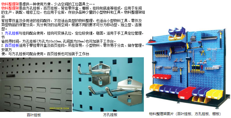 物料整理架是提供一種使用方便、少占空間的工位器具之一。 物料整理架是由方孔掛板、百頁掛板、背掛零件盒、棚板、掛鉤和底座等組成，應用于車間 的生產(chǎn)、裝配、維修工位，也應用于倉庫，存放多品種少量的小型物料和工具。物料整理架結(jié)合 背掛零件盒及多用途的掛鉤配件，不但適合類型的物料整理，也適合小型物料工具、零件及 異型物品的保管分類，充分有效的運用空間。根據(jù)不同的要求可分為移動型、獨立型、連接型。 1.方孔掛板與掛鉤配合使用，掛鉤可變換孔位，定位較快捷，穩(wěn)固。適用于手工具定位管理，節(jié) 省找尋時間，方孔掛板(方孔為10x10mm,孔間距為28mm)也可加裝于工作臺。 2.百頁掛板適用于攀掛零件盒及百頁掛鉤。吊掛容易，小型物料、零件易于分類、儲存管理。安裝方 便，與方孔掛板可配合使用。百頁掛板也可加裝于工作臺.